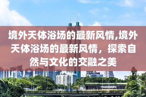 境外天體浴場(chǎng)的最新風(fēng)情,境外天體浴場(chǎng)的最新風(fēng)情，探索自然與文化的交融之美