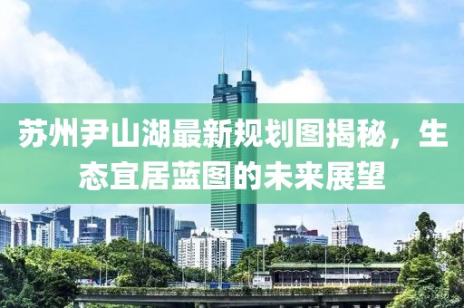 蘇州尹山湖最新規(guī)劃圖揭秘，生態(tài)宜居藍(lán)圖的未來展望