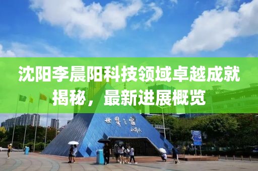 沈陽李晨陽科技領(lǐng)域卓越成就揭秘，最新進展概覽