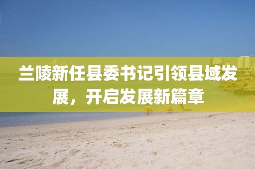 蘭陵新任縣委書(shū)記引領(lǐng)縣域發(fā)展，開(kāi)啟發(fā)展新篇章