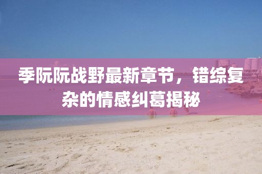 季阮阮戰(zhàn)野最新章節(jié)，錯(cuò)綜復(fù)雜的情感糾葛揭秘