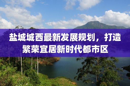 鹽城城西最新發(fā)展規(guī)劃，打造繁榮宜居新時代都市區(qū)