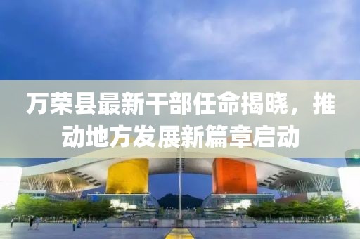 萬榮縣最新干部任命揭曉，推動地方發(fā)展新篇章啟動