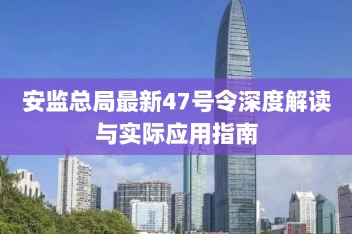 安監(jiān)總局最新47號令深度解讀與實際應用指南