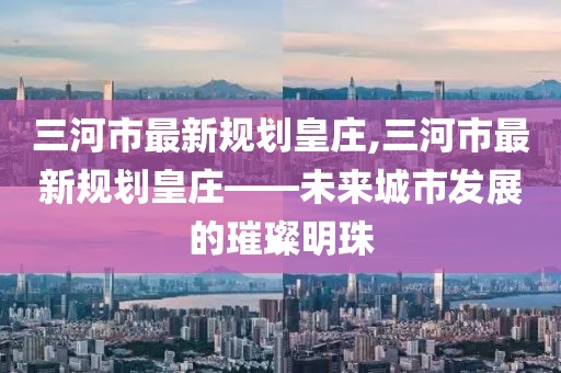 三河市最新規(guī)劃皇莊,三河市最新規(guī)劃皇莊——未來城市發(fā)展的璀璨明珠