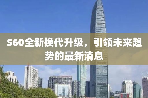 S60全新?lián)Q代升級(jí)，引領(lǐng)未來(lái)趨勢(shì)的最新消息