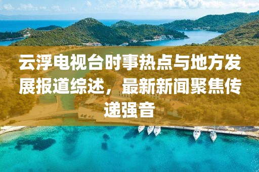 云浮電視臺(tái)時(shí)事熱點(diǎn)與地方發(fā)展報(bào)道綜述，最新新聞聚焦傳遞強(qiáng)音