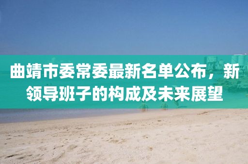 曲靖市委常委最新名單公布，新領(lǐng)導(dǎo)班子的構(gòu)成及未來展望