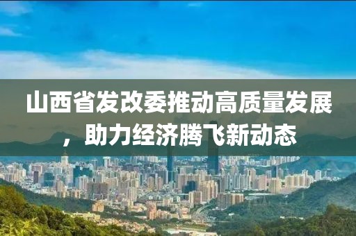 山西省發(fā)改委推動(dòng)高質(zhì)量發(fā)展，助力經(jīng)濟(jì)騰飛新動(dòng)態(tài)