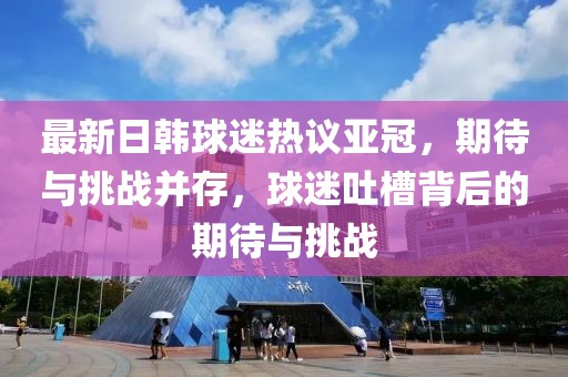 最新日韓球迷熱議亞冠，期待與挑戰(zhàn)并存，球迷吐槽背后的期待與挑戰(zhàn)