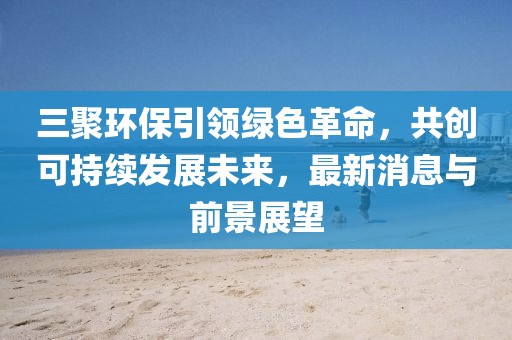 三聚環(huán)保引領(lǐng)綠色革命，共創(chuàng)可持續(xù)發(fā)展未來，最新消息與前景展望