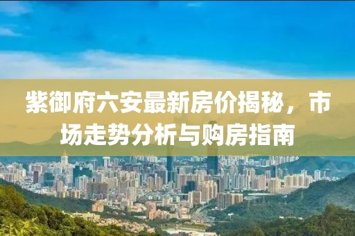 紫御府六安最新房價揭秘，市場走勢分析與購房指南