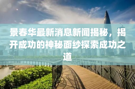 景春華最新消息新聞揭秘，揭開成功的神秘面紗探索成功之道