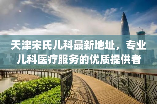 天津宋氏兒科最新地址，專業(yè)兒科醫(yī)療服務(wù)的優(yōu)質(zhì)提供者