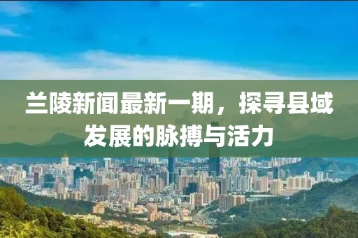 蘭陵新聞最新一期，探尋縣域發(fā)展的脈搏與活力
