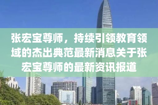 張宏寶尊師，持續(xù)引領(lǐng)教育領(lǐng)域的杰出典范最新消息關(guān)于張宏寶尊師的最新資訊報(bào)道