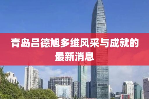 青島呂德旭多維風采與成就的最新消息