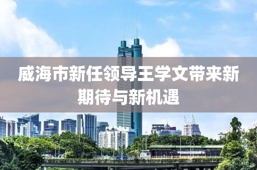威海市新任領(lǐng)導(dǎo)王學(xué)文帶來新期待與新機遇