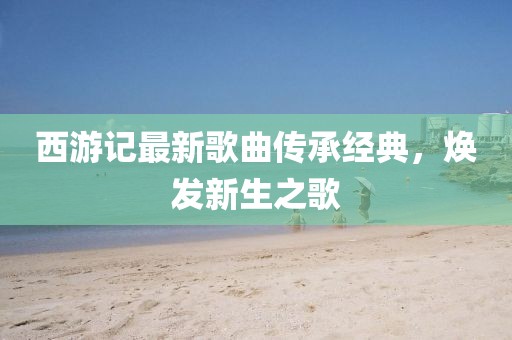 西游記最新歌曲傳承經(jīng)典，煥發(fā)新生之歌