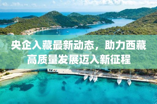 央企入藏最新動(dòng)態(tài)，助力西藏高質(zhì)量發(fā)展邁入新征程