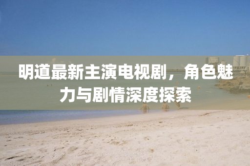 明道最新主演電視劇，角色魅力與劇情深度探索