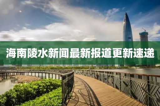 海南陵水新聞最新報(bào)道更新速遞