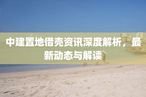 中建置地借殼資訊深度解析，最新動態(tài)與解讀