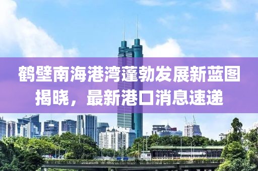 鶴壁南海港灣蓬勃發(fā)展新藍(lán)圖揭曉，最新港口消息速遞