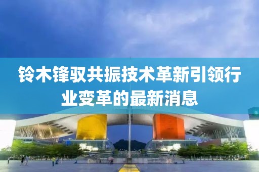 鈴木鋒馭共振技術(shù)革新引領(lǐng)行業(yè)變革的最新消息