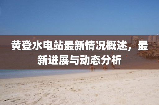 黃登水電站最新情況概述，最新進展與動態(tài)分析