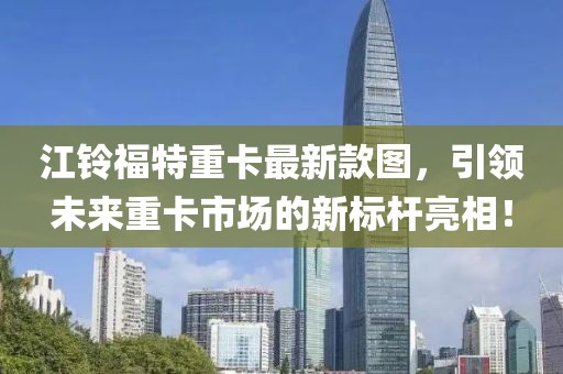 江鈴福特重卡最新款圖，引領(lǐng)未來重卡市場(chǎng)的新標(biāo)桿亮相！
