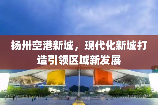 揚卅空港新城，現(xiàn)代化新城打造引領(lǐng)區(qū)域新發(fā)展