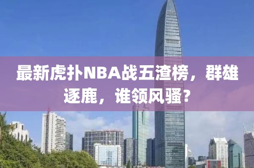 最新虎撲NBA戰(zhàn)五渣榜，群雄逐鹿，誰領風騷？