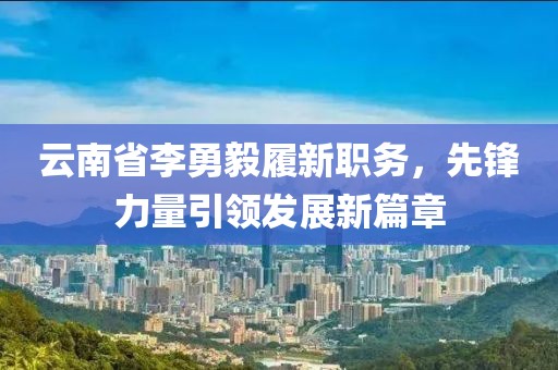 云南省李勇毅履新職務(wù)，先鋒力量引領(lǐng)發(fā)展新篇章