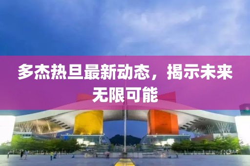 多杰熱旦最新動態(tài)，揭示未來無限可能