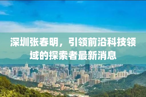 深圳張春明，引領前沿科技領域的探索者最新消息