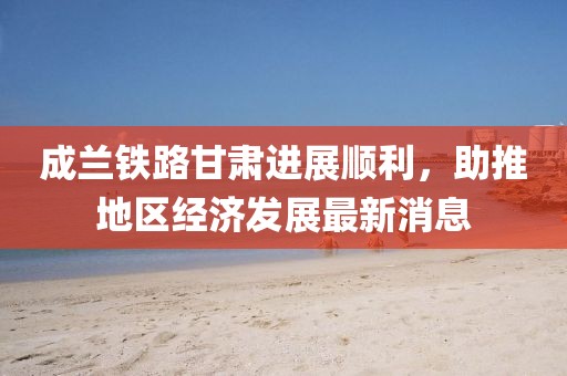 成蘭鐵路甘肅進展順利，助推地區(qū)經(jīng)濟發(fā)展最新消息