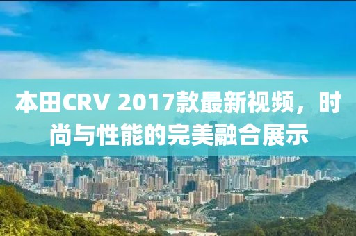 本田CRV 2017款最新視頻，時(shí)尚與性能的完美融合展示