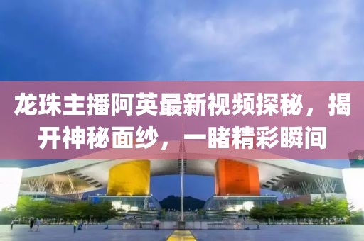 龍珠主播阿英最新視頻探秘，揭開(kāi)神秘面紗，一睹精彩瞬間