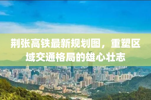 荊張高鐵最新規(guī)劃圖，重塑區(qū)域交通格局的雄心壯志