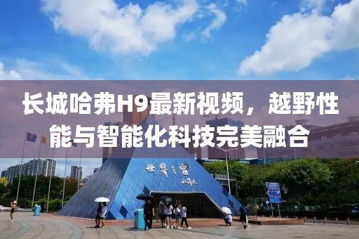 長城哈弗H9最新視頻，越野性能與智能化科技完美融合