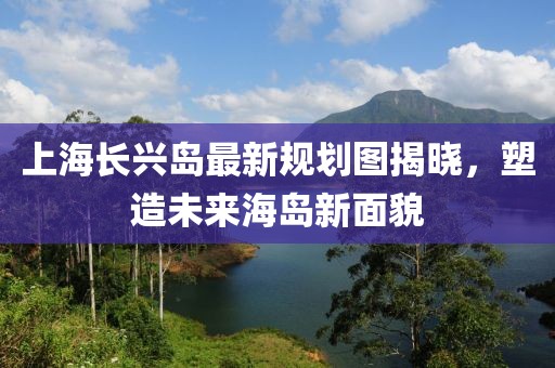 上海長興島最新規(guī)劃圖揭曉，塑造未來海島新面貌