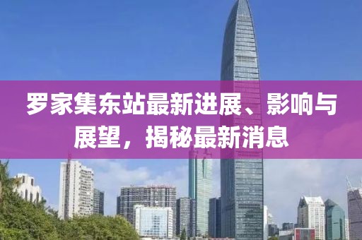 羅家集東站最新進展、影響與展望，揭秘最新消息
