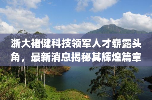 浙大褚健科技領(lǐng)軍人才嶄露頭角，最新消息揭秘其輝煌篇章