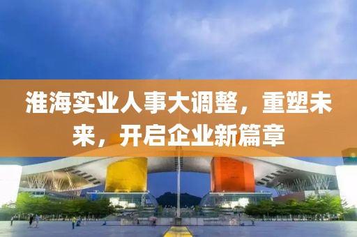 淮海實業(yè)人事大調(diào)整，重塑未來，開啟企業(yè)新篇章