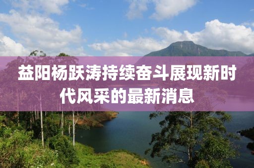 益陽(yáng)楊躍濤持續(xù)奮斗展現(xiàn)新時(shí)代風(fēng)采的最新消息