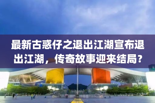 最新古惑仔之退出江湖宣布退出江湖，傳奇故事迎來結(jié)局？