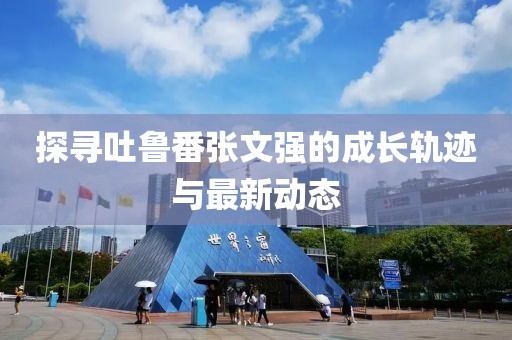 探尋吐魯番張文強(qiáng)的成長(zhǎng)軌跡與最新動(dòng)態(tài)