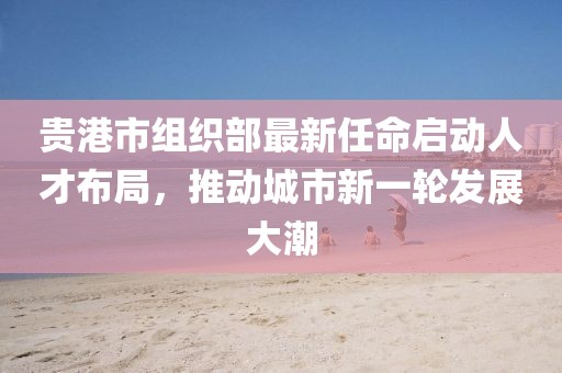 貴港市組織部最新任命啟動人才布局，推動城市新一輪發(fā)展大潮