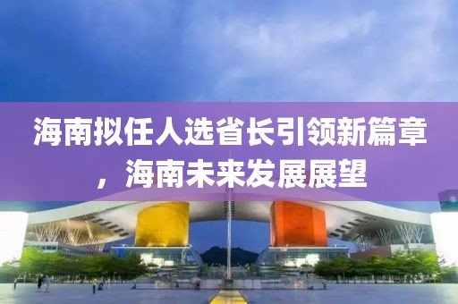 海南擬任人選省長(zhǎng)引領(lǐng)新篇章，海南未來(lái)發(fā)展展望